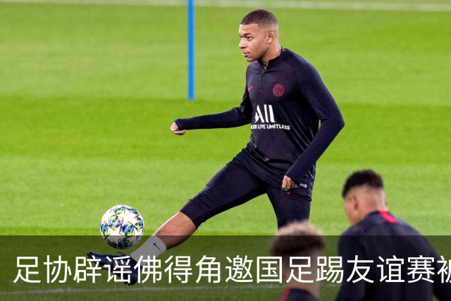 足协辟谣佛得角邀国足踢友谊赛被拒：暂未收到对方书面函件