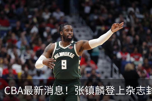 CBA最新消息！张镇麟登上杂志封面，山东欲内外线补强，广厦续约两大锋线